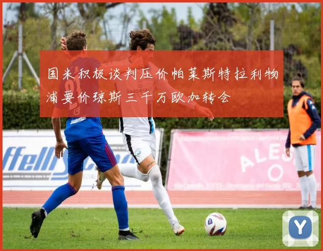国米积极谈判压价帕莱斯特拉利物浦要价琼斯三千万欧加转会