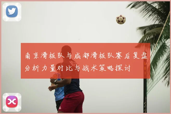 南京滑板队与成都滑板队赛后复盘分析力量对比与战术策略探讨