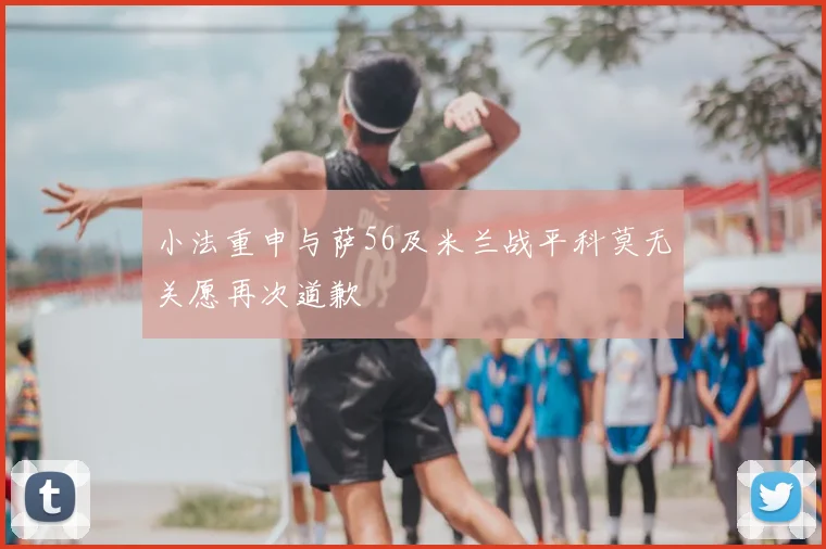 小法重申与萨56及米兰战平科莫无关愿再次道歉