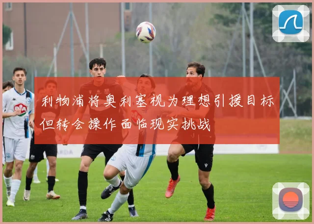 利物浦将奥利塞视为理想引援目标但转会操作面临现实挑战