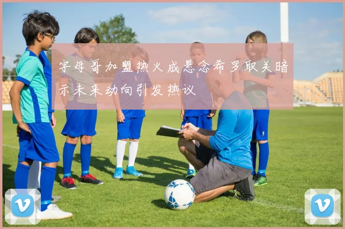 字母哥加盟热火成悬念希罗取关暗示未来动向引发热议