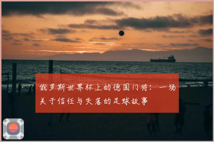 俄罗斯世界杯上的德国门将:一场关于信任与失落的足球故事