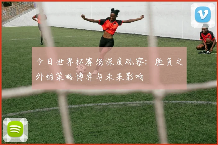 今日世界杯赛场深度观察:胜负之外的策略博弈与未来影响