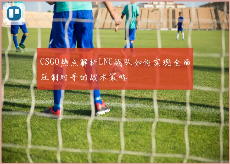CSGO热点解析LNG战队如何实现全面压制对手的战术策略