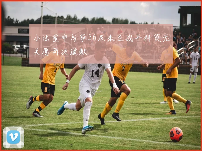 小法重申与萨56及米兰战平科莫无关愿再次道歉