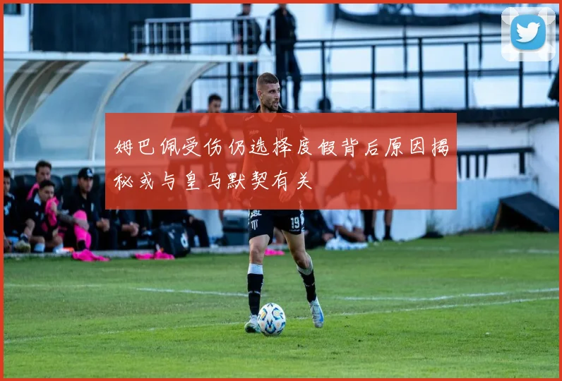姆巴佩受伤仍选择度假背后原因揭秘或与皇马默契有关