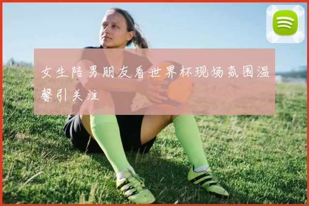女生陪男朋友看世界杯现场氛围温馨引关注