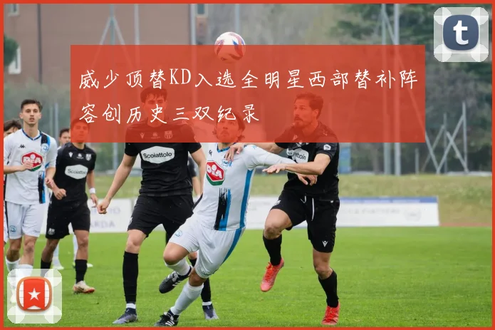 威少顶替KD入选全明星西部替补阵容创历史三双纪录