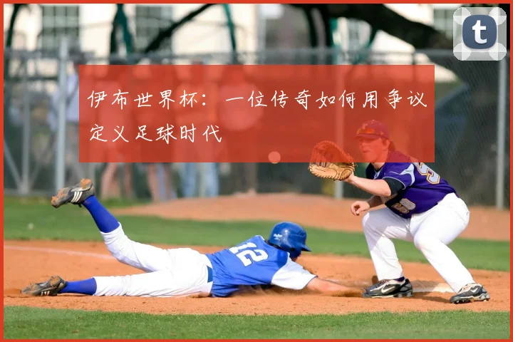 伊布世界杯:一位传奇如何用争议定义足球时代