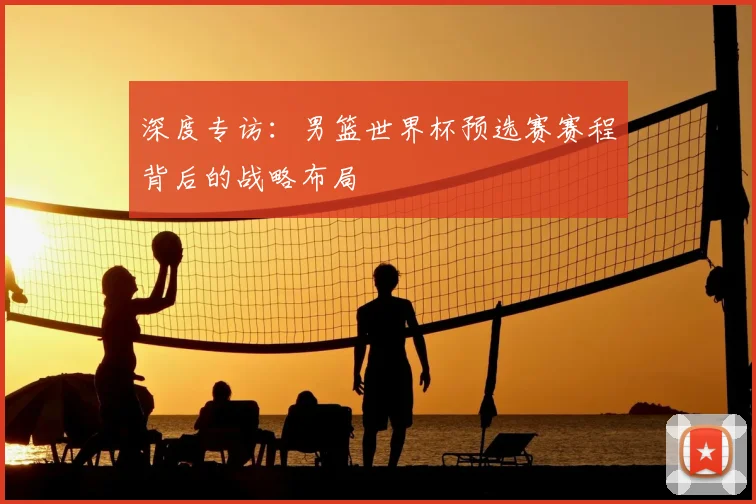 深度专访:男篮世界杯预选赛赛程背后的战略布局