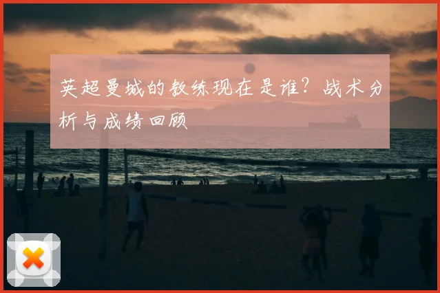 英超曼城的教练现在是谁？战术分析与成绩回顾
