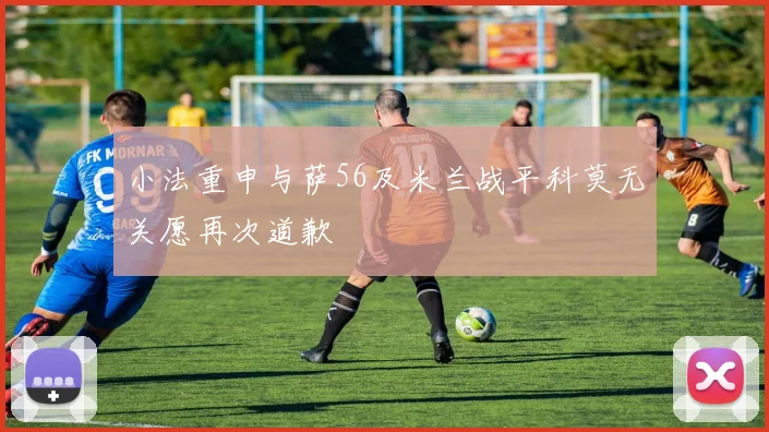 小法重申与萨56及米兰战平科莫无关愿再次道歉