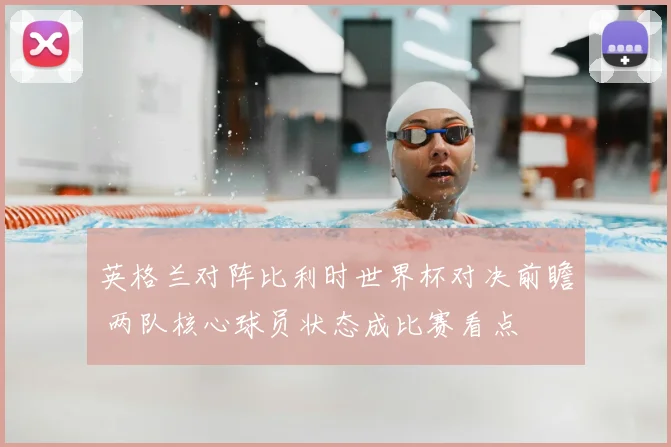 英格兰对阵比利时世界杯对决前瞻 两队核心球员状态成比赛看点