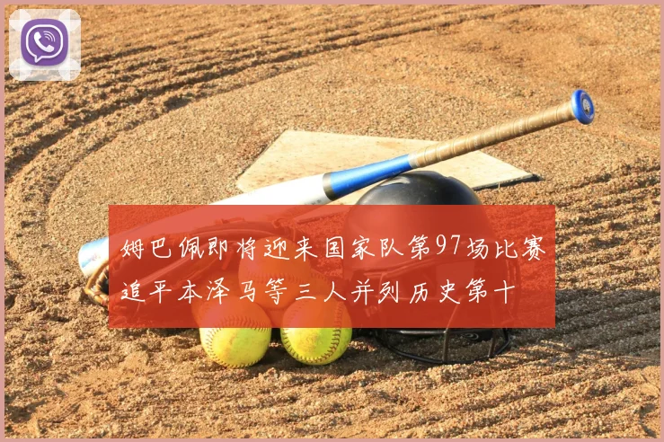 姆巴佩即将迎来国家队第97场比赛追平本泽马等三人并列历史第十
