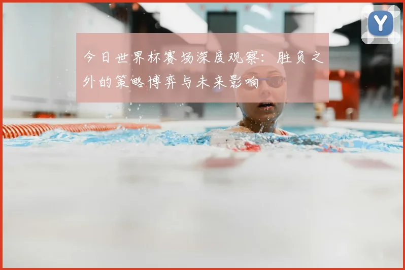 今日世界杯赛场深度观察:胜负之外的策略博弈与未来影响