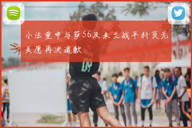 小法重申与萨56及米兰战平科莫无关愿再次道歉