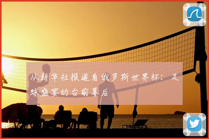 从新华社报道看俄罗斯世界杯:足球盛宴的台前幕后