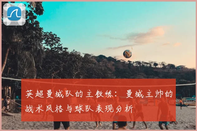 英超曼城队的主教练：曼城主帅的战术风格与球队表现分析