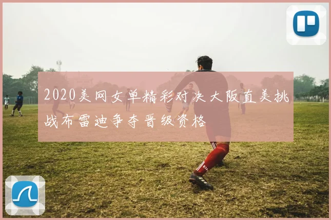 2020美网女单精彩对决大阪直美挑战布雷迪争夺晋级资格