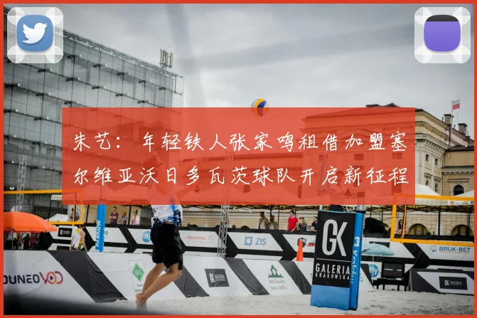 朱艺:年轻铁人张家鸣租借加盟塞尔维亚沃日多瓦茨球队开启新征程