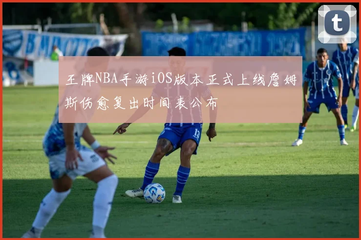 王牌NBA手游iOS版本正式上线詹姆斯伤愈复出时间表公布