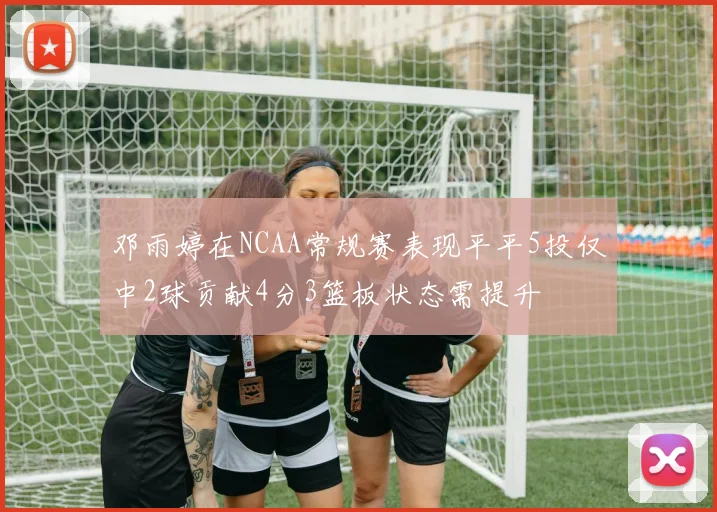 邓雨婷在NCAA常规赛表现平平5投仅中2球贡献4分3篮板状态需提升