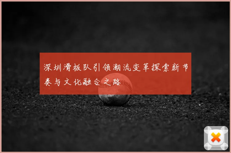 深圳滑板队引领潮流变革探索新节奏与文化融合之路