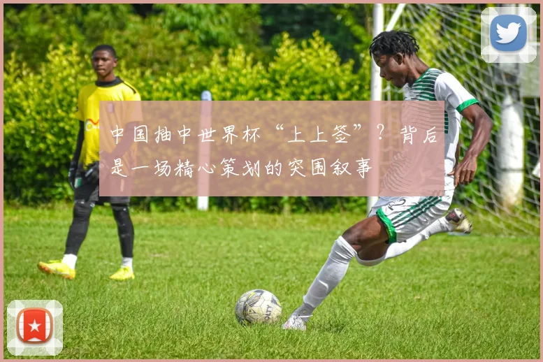 中国抽中世界杯“上上签”?背后是一场精心策划的突围叙事