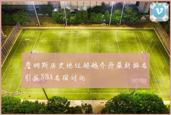詹姆斯历史地位超越乔丹最新排名引发NBA名宿讨论