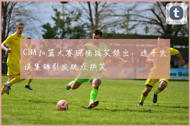 CBA扣篮大赛现场搞笑频出，选手失误集锦引发观众热笑