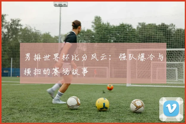 男排世界杯比分风云:强队爆冷与横扫的赛场故事