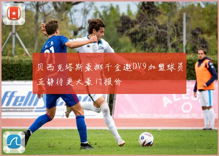 贝西克塔斯豪掷千金邀DV9加盟球员正静待更大豪门报价