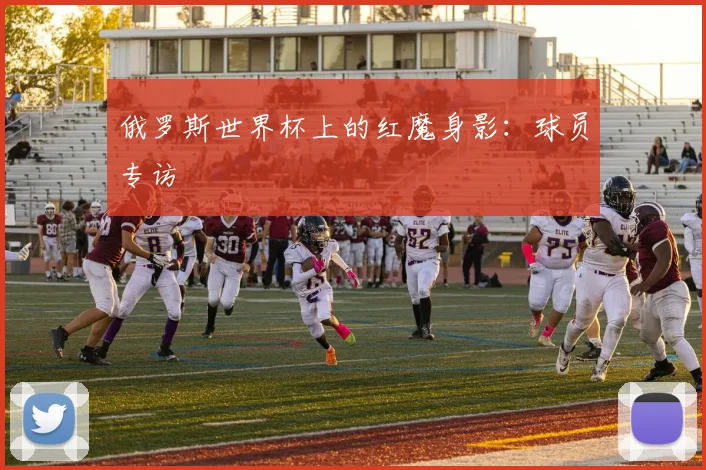 俄罗斯世界杯上的红魔身影：球员专访