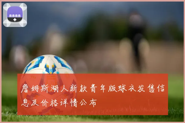 詹姆斯湖人新款青年版球衣发售信息及价格详情公布