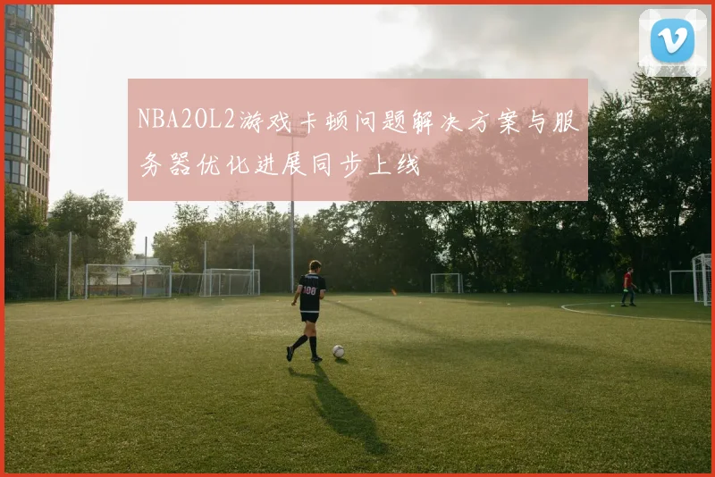 NBA2OL2游戏卡顿问题解决方案与服务器优化进展同步上线