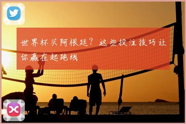 世界杯买阿根廷?这些投注技巧让你赢在起跑线