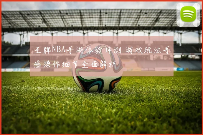 王牌NBA手游体验评测 游戏玩法手感操作细节全面解析
