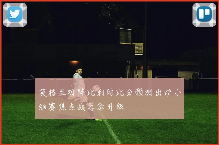 英格兰对阵比利时比分预测出炉小组赛焦点战悬念升级