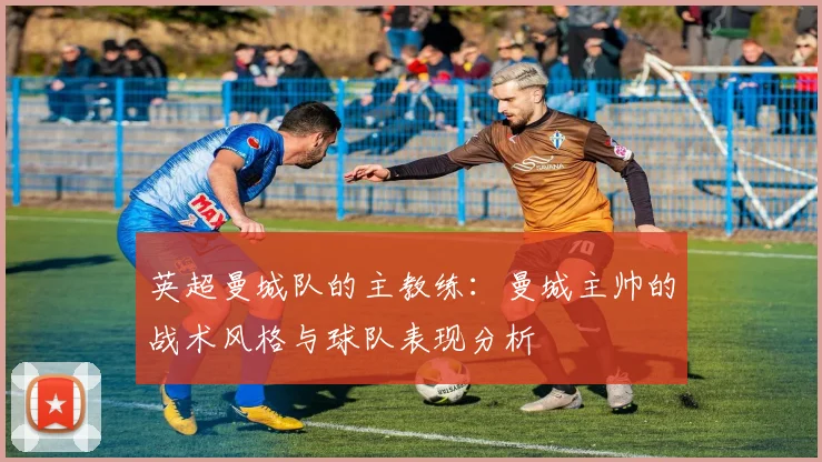 英超曼城队的主教练：曼城主帅的战术风格与球队表现分析