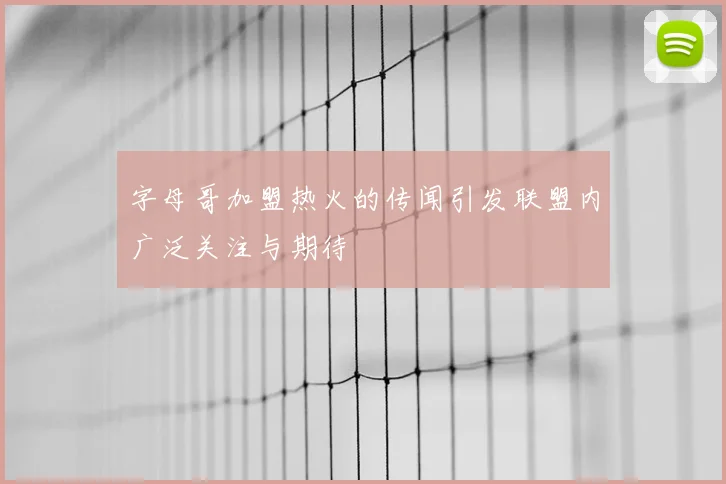 字母哥加盟热火的传闻引发联盟内广泛关注与期待