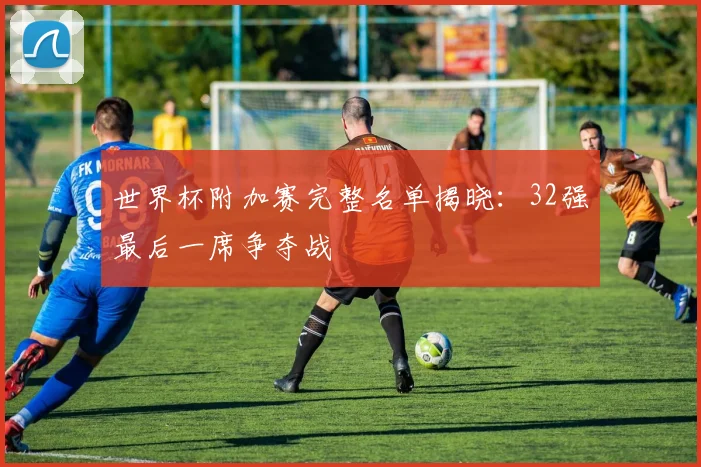 世界杯附加赛完整名单揭晓:32强最后一席争夺战