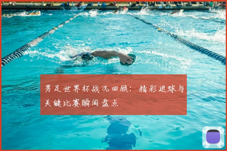 男足世界杯战况回顾：精彩进球与关键比赛瞬间盘点