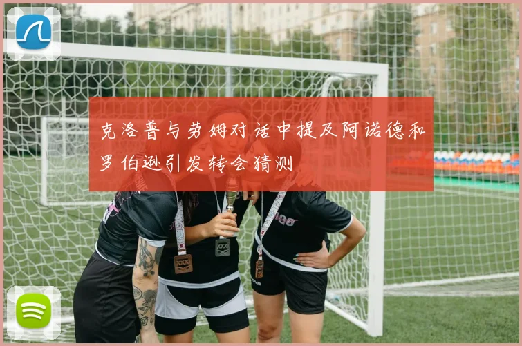 克洛普与劳姆对话中提及阿诺德和罗伯逊引发转会猜测
