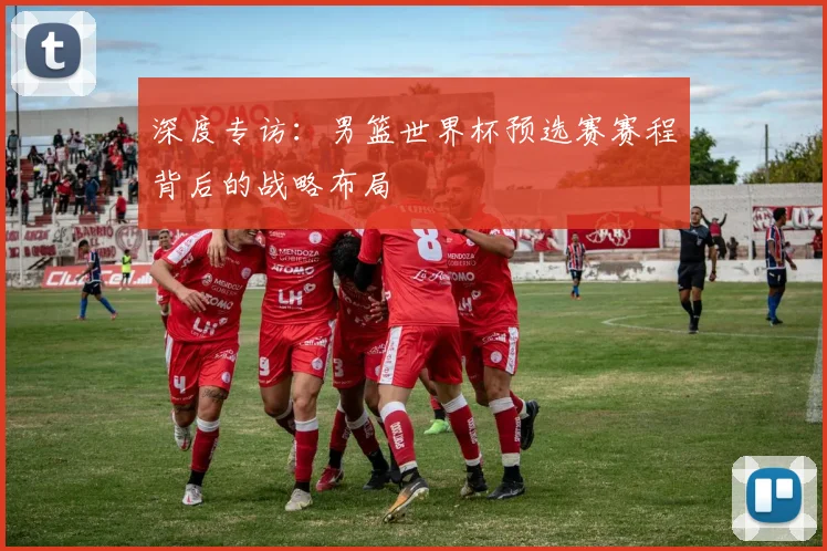 深度专访:男篮世界杯预选赛赛程背后的战略布局