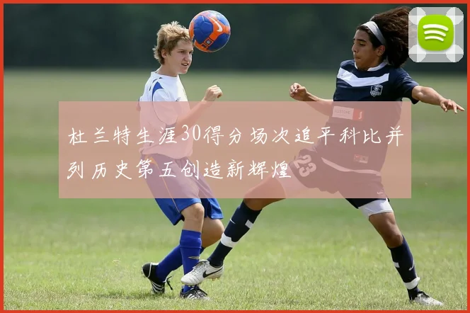 杜兰特生涯30得分场次追平科比并列历史第五创造新辉煌