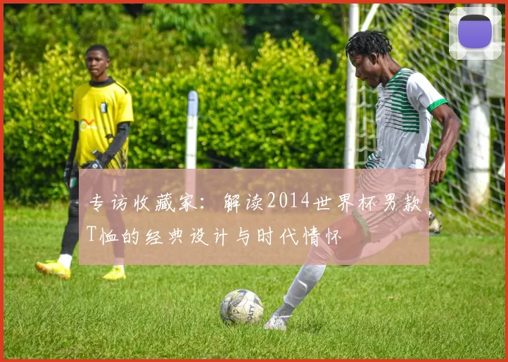 专访收藏家:解读2014世界杯男款T恤的经典设计与时代情怀