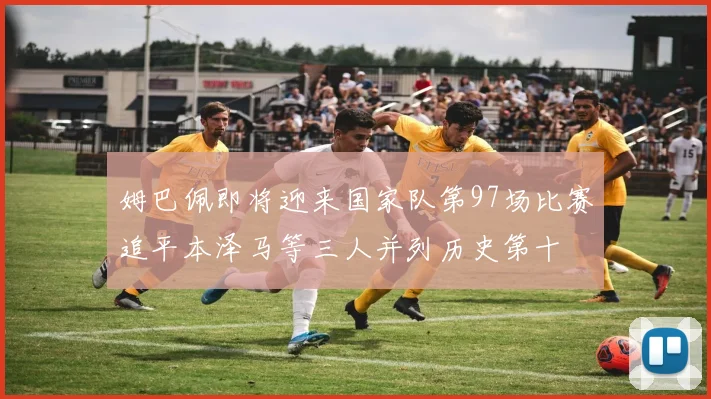 姆巴佩即将迎来国家队第97场比赛追平本泽马等三人并列历史第十