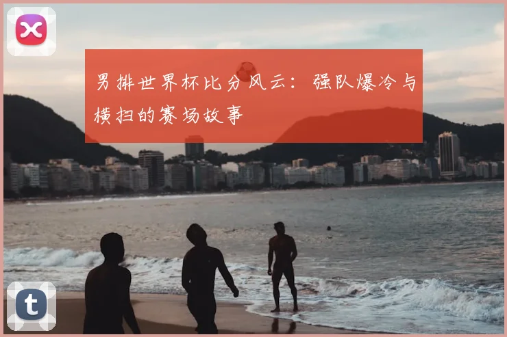 男排世界杯比分风云:强队爆冷与横扫的赛场故事