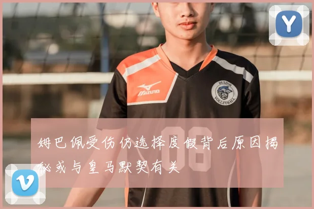 姆巴佩受伤仍选择度假背后原因揭秘或与皇马默契有关