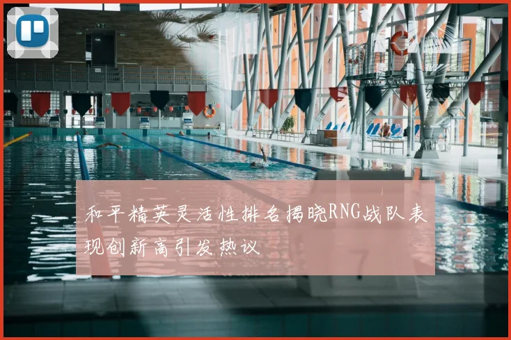 和平精英灵活性排名揭晓RNG战队表现创新高引发热议